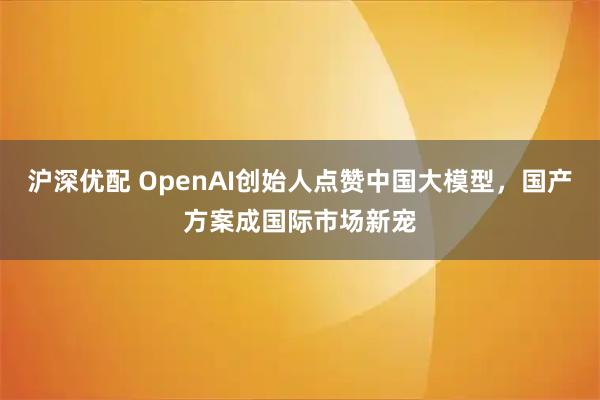 沪深优配 OpenAI创始人点赞中国大模型,国产方案成国际市场新宠