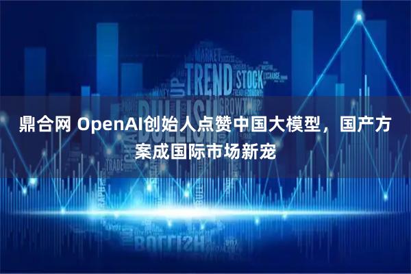 鼎合网 OpenAI创始人点赞中国大模型，国产方案成国际市场新宠