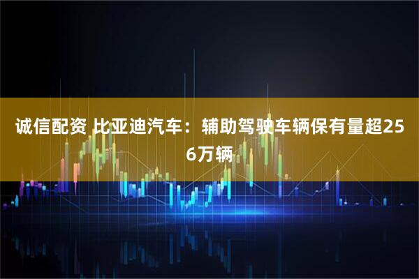 诚信配资 比亚迪汽车：辅助驾驶车辆保有量超256万辆