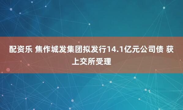 配资乐 焦作城发集团拟发行14.1亿元公司债 获上交所受理