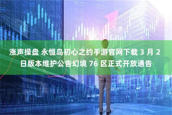 涨声操盘 永恒岛初心之约手游官网下载 3 月 2 日版本维护公告幻境 76 区正式开放通告