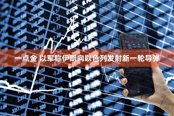 一点金 以军称伊朗向以色列发射新一轮导弹