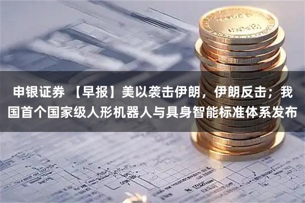 申银证券 【早报】美以袭击伊朗，伊朗反击；我国首个国家级人形机器人与具身智能标准体系发布