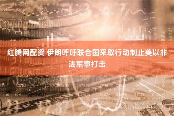 红腾网配资 伊朗呼吁联合国采取行动制止美以非法军事打击