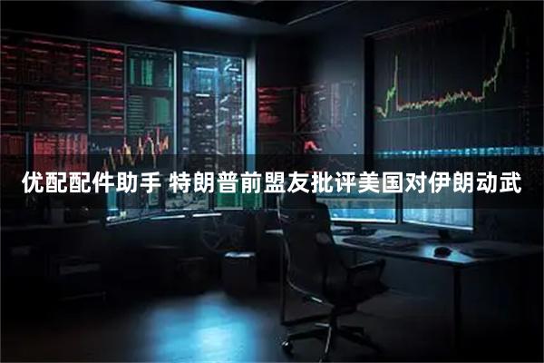 优配配件助手 特朗普前盟友批评美国对伊朗动武
