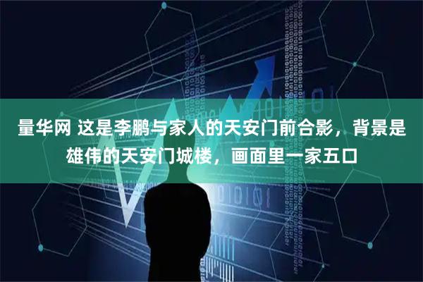 量华网 这是李鹏与家人的天安门前合影，背景是雄伟的天安门城楼，画面里一家五口