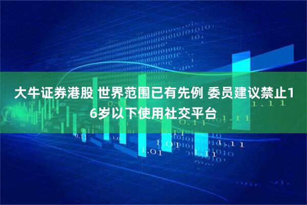 大牛证券港股 世界范围已有先例 委员建议禁止16岁以下使用社交平台