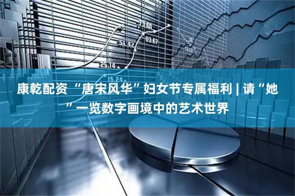 康乾配资 “唐宋风华”妇女节专属福利 | 请“她”一览数字画境中的艺术世界