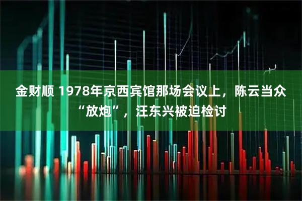 金财顺 1978年京西宾馆那场会议上，陈云当众“放炮”，汪东兴被迫检讨