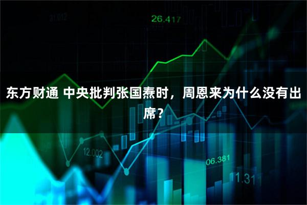 东方财通 中央批判张国焘时，周恩来为什么没有出席？
