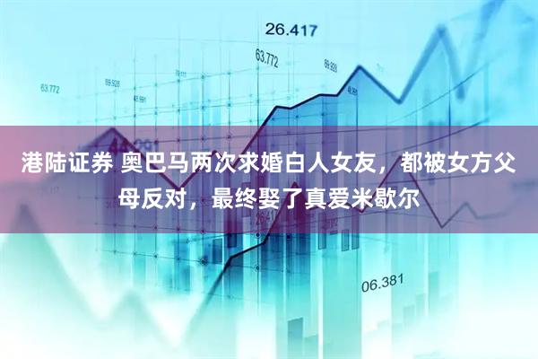 港陆证券 奥巴马两次求婚白人女友，都被女方父母反对，最终娶了真爱米歇尔