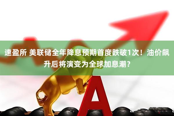 速盈所 美联储全年降息预期首度跌破1次！油价飙升后将演变为全球加息潮？