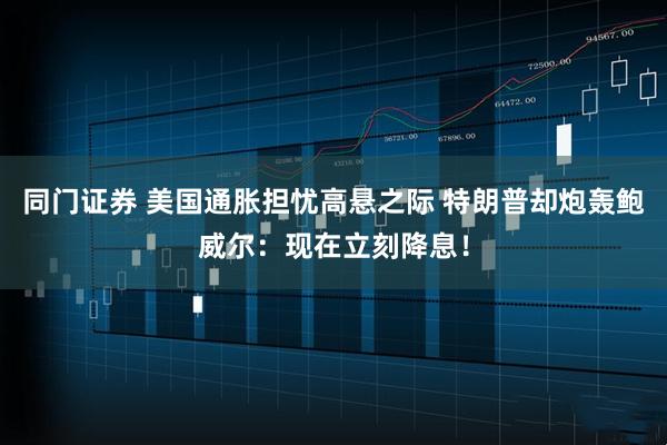 同门证券 美国通胀担忧高悬之际 特朗普却炮轰鲍威尔：现在立刻降息！