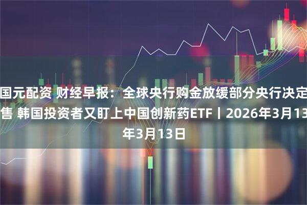 国元配资 财经早报：全球央行购金放缓部分央行决定抛售 韩国投资者又盯上中国创新药ETF丨2026年3月13日