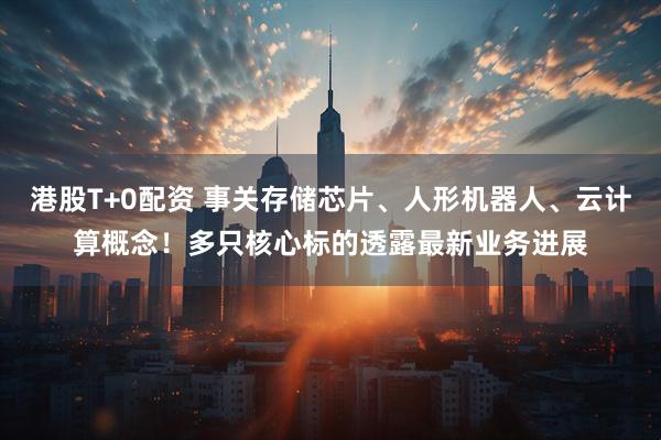 港股T+0配资 事关存储芯片、人形机器人、云计算概念！多只核心标的透露最新业务进展