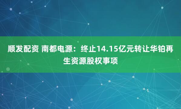 顺发配资 南都电源：终止14.15亿元转让华铂再生资源股权事项