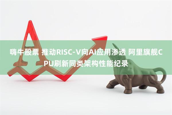嗨牛股票 推动RISC-V向AI应用渗透 阿里旗舰CPU刷新同类架构性能纪录