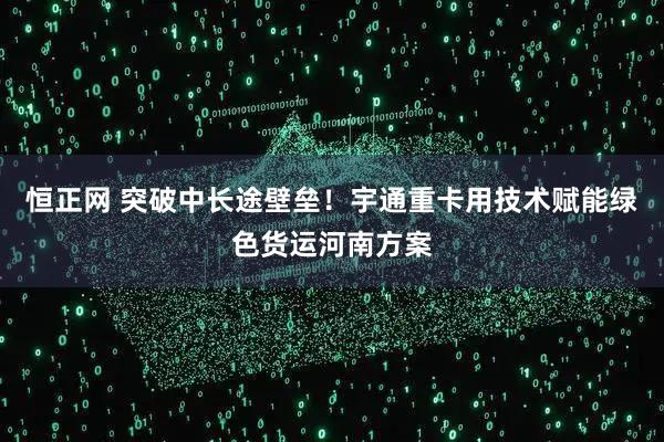 恒正网 突破中长途壁垒！宇通重卡用技术赋能绿色货运河南方案