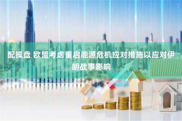 配操盘 欧盟考虑重启能源危机应对措施以应对伊朗战事影响
