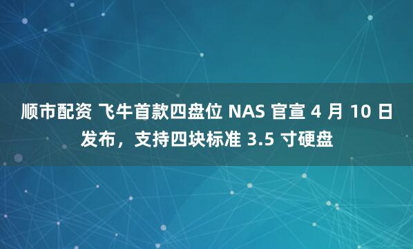 顺市配资 飞牛首款四盘位 NAS 官宣 4 月 10 日发布，支持四块标准 3.5 寸硬盘