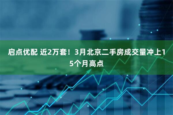 启点优配 近2万套！3月北京二手房成交量冲上15个月高点