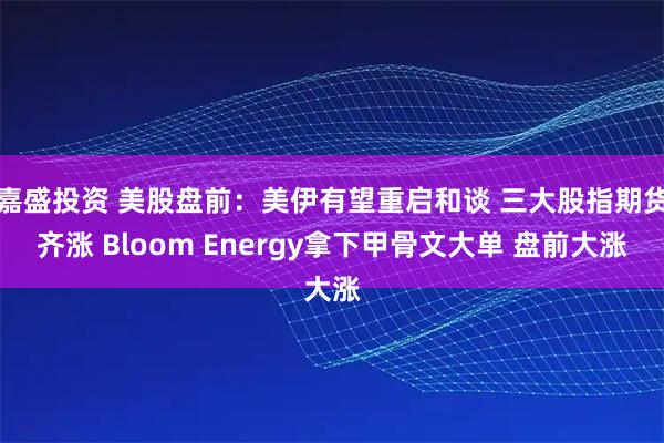 嘉盛投资 美股盘前:美伊有望重启和谈 三大股指期货齐涨 Bloom Energy拿下甲骨文大单 盘前大涨