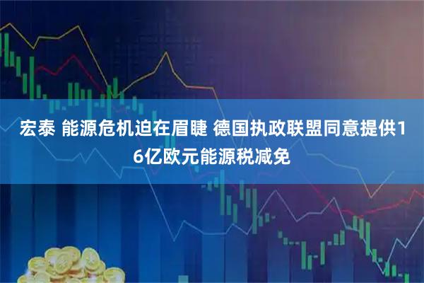 宏泰 能源危机迫在眉睫 德国执政联盟同意提供16亿欧元能源税减免