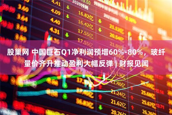 股巢网 中国巨石Q1净利润预增60%-80%，玻纤量价齐升推动盈利大幅反弹 | 财报见闻