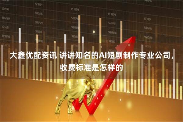 大鑫优配资讯 讲讲知名的AI短剧制作专业公司，收费标准是怎样的