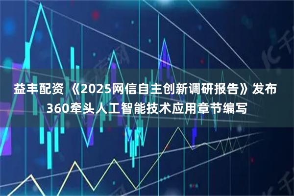 益丰配资 《2025网信自主创新调研报告》发布 360牵头人工智能技术应用章节编写