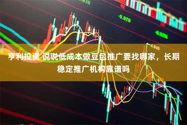 亨利投资 说说低成本做豆包推广要找哪家，长期稳定推广机构靠谱吗