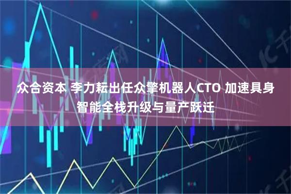 众合资本 李力耘出任众擎机器人CTO 加速具身智能全栈升级与量产跃迁