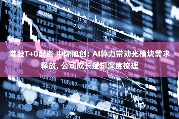 港股T+0配资 中际旭创: AI算力带动光模块需求释放, 公司成长逻辑深度梳理