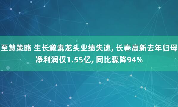 至慧策略 生长激素龙头业绩失速, 长春高新去年归母净利润仅1.55亿, 同比骤降94%