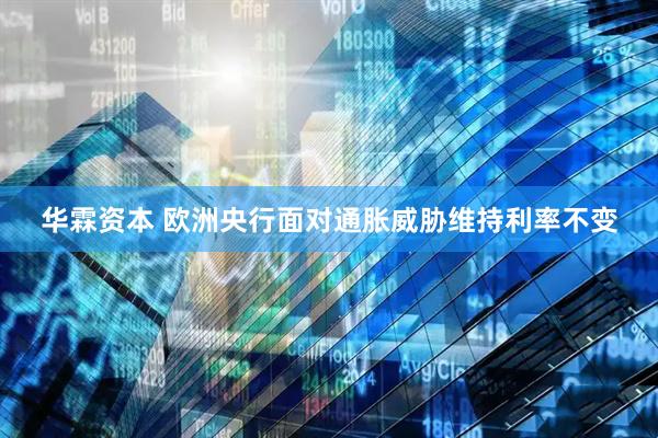 华霖资本 欧洲央行面对通胀威胁维持利率不变