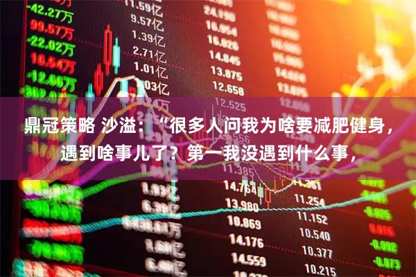鼎冠策略 沙溢：“很多人问我为啥要减肥健身，遇到啥事儿了？第一我没遇到什么事，