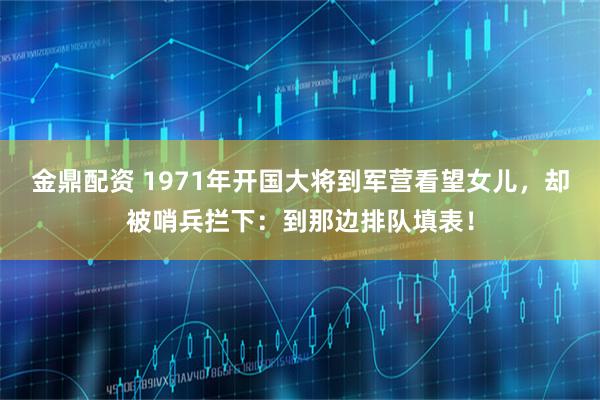 金鼎配资 1971年开国大将到军营看望女儿，却被哨兵拦下：到那边排队填表！