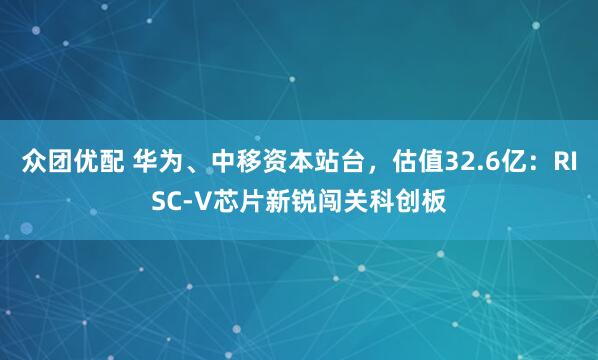 众团优配 华为、中移资本站台，估值32.6亿：RISC-V芯片新锐闯关科创板