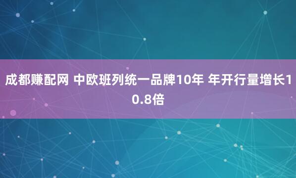 成都赚配网 中欧班列统一品牌10年 年开行量增长10.8倍