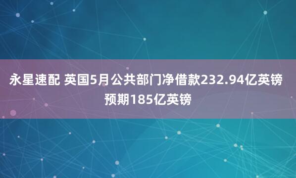 永星速配 英国5月公共部门净借款232.94亿英镑 预期185亿英镑