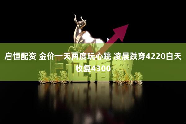 启恒配资 金价一天两度玩心跳 凌晨跌穿4220白天收复4300