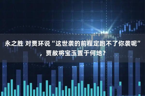 永之胜 对贾环说“这世袭的前程定跑不了你袭呢”,贾赦将宝玉置于何地?