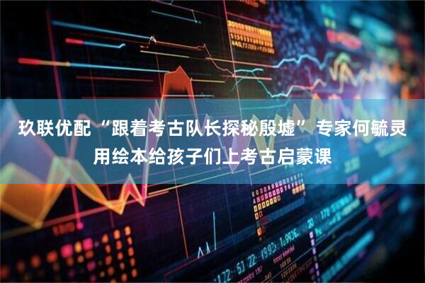 玖联优配 “跟着考古队长探秘殷墟” 专家何毓灵用绘本给孩子们上考古启蒙课