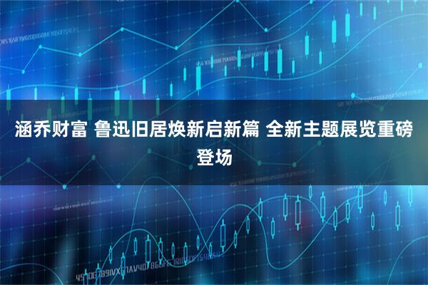 涵乔财富 鲁迅旧居焕新启新篇 全新主题展览重磅登场