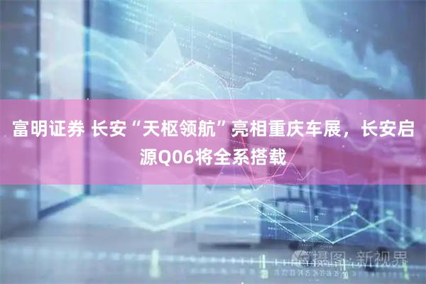 富明证券 长安“天枢领航”亮相重庆车展，长安启源Q06将全系搭载