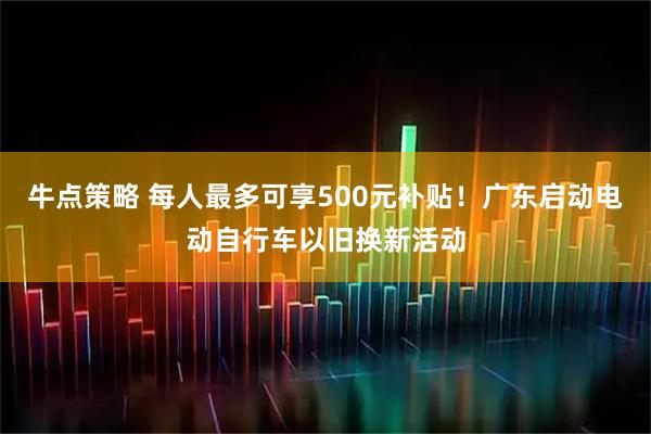 牛点策略 每人最多可享500元补贴！广东启动电动自行车以旧换新活动
