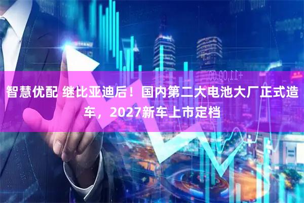 智慧优配 继比亚迪后！国内第二大电池大厂正式造车，2027新车上市定档