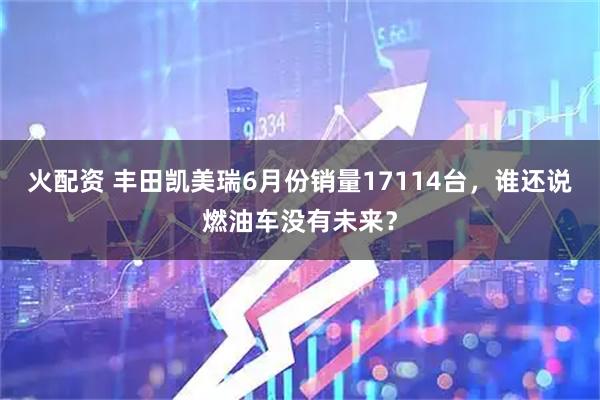 火配资 丰田凯美瑞6月份销量17114台，谁还说燃油车没有未来？