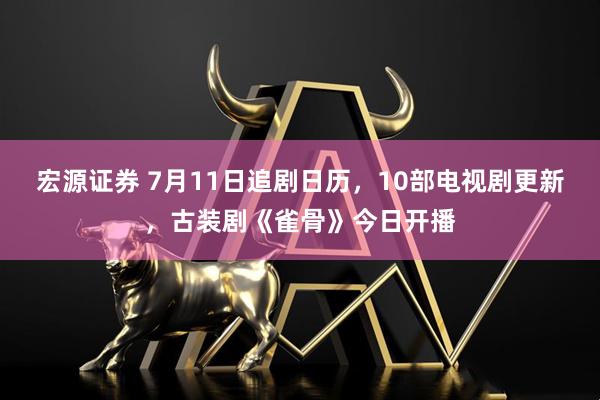 宏源证券 7月11日追剧日历,10部电视剧更新,古装剧《雀骨》今日开播