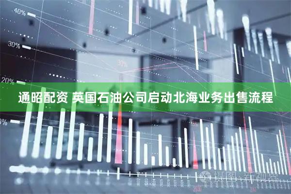 通昭配资 英国石油公司启动北海业务出售流程